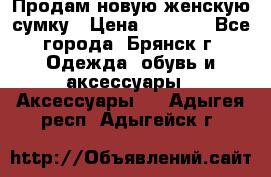 Продам новую женскую сумку › Цена ­ 1 900 - Все города, Брянск г. Одежда, обувь и аксессуары » Аксессуары   . Адыгея респ.,Адыгейск г.